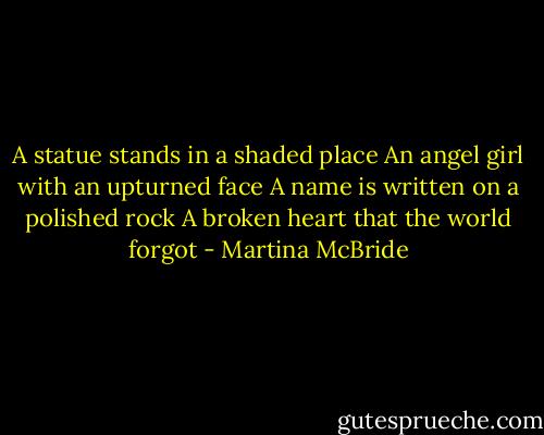 A statue stands in a shaded place<br />An angel girl with an upturned face<br />A name is written on a polished rock<br />A broken heart that the world forgot - Martina McBride