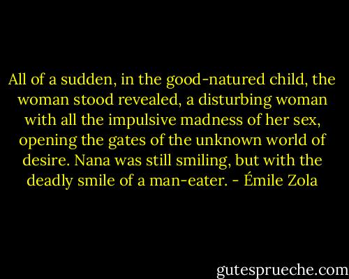 All of a sudden, in the good-natured child, the woman stood revealed, a disturbing woman with all the impulsive madness of her sex, opening the gates of the unknown world of desire. Nana was still smiling, but with the deadly smile of a man-eater. - Émile Zola