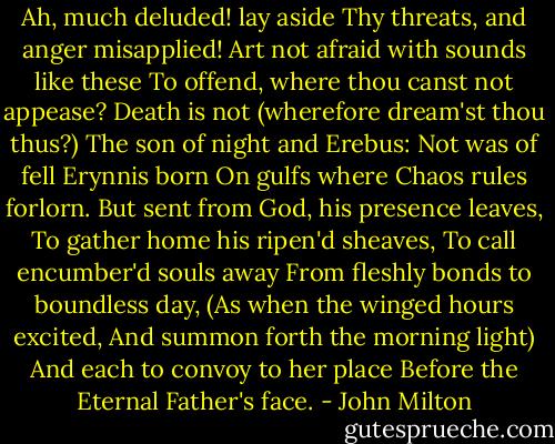 Ah, much deluded! lay aside<br />Thy threats, and anger misapplied!<br />Art not afraid with sounds like these<br />To offend, where thou canst not appease?<br />Death is not (wherefore dream'st thou thus?)<br />The son of night and Erebus:<br />Not was of fell Erynnis born<br />On gulfs where Chaos rules forlorn.<br />But sent from God, his presence leaves,<br />To gather home his ripen'd sheaves,<br />To call encumber'd souls away<br />From fleshly bonds to boundless day,<br />(As when the winged hours excited,<br />And summon forth the morning light)<br />And each to convoy to her place<br />Before the Eternal Father's face. - John Milton