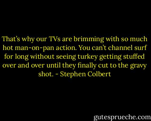 That’s why our TVs are brimming with so much hot man-on-pan action. You can’t channel surf for long without seeing turkey getting stuffed over and over until they finally cut to the gravy shot. - Stephen Colbert