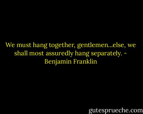 We must hang together, gentlemen...else, we shall most assuredly hang separately. - Benjamin Franklin