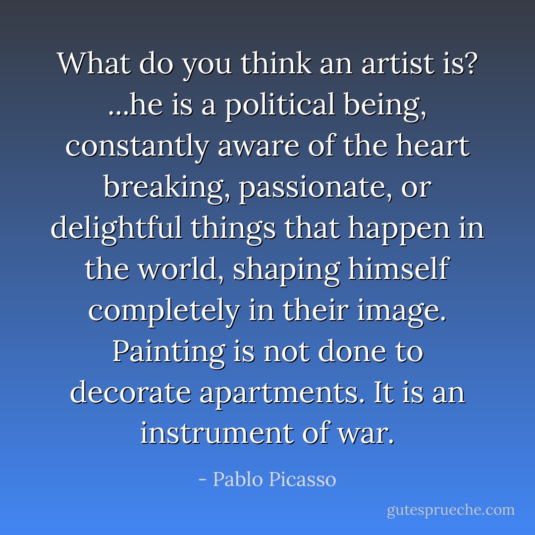 What do you think an artist is? ...he is a political being, constantly aware of the heart breaking, passionate, or delightful things that happen in the world, shaping himself completely in their image. Painting is not done to decorate apartments. It is an instrument of war. - Pablo Picasso