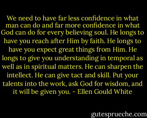 We need to have far less confidence in what man can do and far more<br />confidence in what God can do for every believing soul. He longs to have<br />you reach after Him by faith. He longs to have you expect great things<br />from Him. He longs to give you understanding in temporal as well as in<br />spiritual matters. He can sharpen the intellect. He can give tact and<br />skill. Put your talents into the work, ask God for wisdom, and it will be<br />given you. - Ellen Gould White