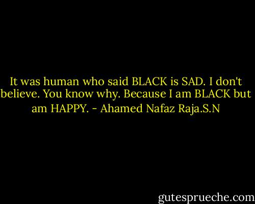 It was human who said BLACK is SAD. I don't believe. You know why. Because I am BLACK but am HAPPY. - Ahamed Nafaz Raja.S.N