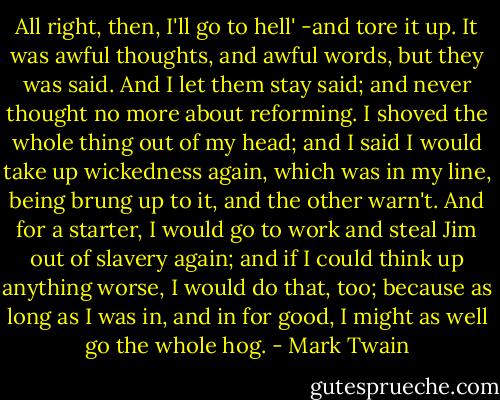 All right, then, I'll go to hell' -and tore it up.<br />It was awful thoughts, and awful words, but they was said. And I let them stay said; and never thought no more about reforming. I shoved the whole thing out of my head; and I said I would take up wickedness again, which was in my line, being brung up to it, and the other warn't. And for a starter, I would go to work and steal Jim out of slavery again; and if I could think up anything worse, I would do that, too; because as long as I was in, and in for good, I might as well go the whole hog. - Mark Twain