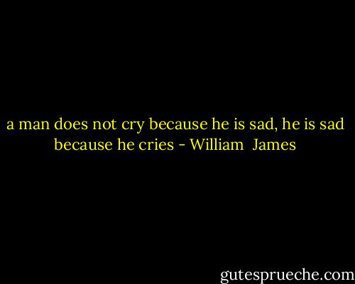 a man does not cry because he is sad, he is sad because he cries - William  James