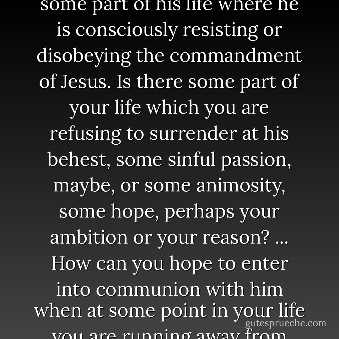 No one should be surprised at the difficulty of faith, if there is some part of his life where he is consciously resisting or disobeying the commandment of Jesus. Is there some part of your life which you are refusing to surrender at his behest, some sinful passion, maybe, or some animosity, some hope, perhaps your ambition or your reason? ... How can you hope to enter into communion with him when at some point in your life you are running away from him? - Dietrich Bonhoeffer