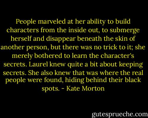 People marveled at her ability to build characters from the inside out, to submerge herself and disappear beneath the skin of another person, but there was no trick to it; she merely bothered to learn the character's secrets. Laurel knew quite a bit about keeping secrets. She also knew that was where the real people were found, hiding behind their black spots. - Kate Morton
