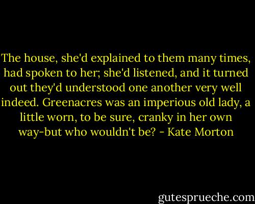 The house, she'd explained to them many times, had spoken to her; she'd listened, and it turned out they'd understood one another very well indeed. Greenacres was an imperious old lady, a little worn, to be sure, cranky in her own way-but who wouldn't be? - Kate Morton
