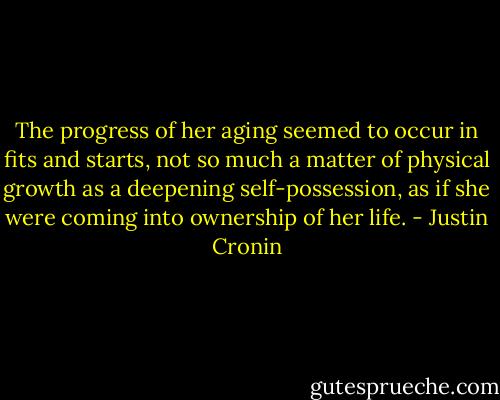 The progress of her aging seemed to occur in fits and starts, not so much a matter of physical growth as a deepening self-possession, as if she were coming into ownership of her life. - Justin Cronin