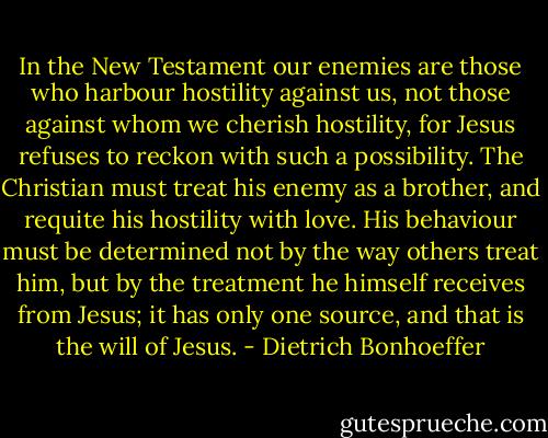 In the New Testament our enemies are those who harbour hostility against us, not those against whom we cherish hostility, for Jesus refuses to reckon with such a possibility. The Christian must treat his enemy as a brother, and requite his hostility with love. His behaviour must be determined not by the way others treat him, but by the treatment he himself receives from Jesus; it has only one source, and that is the will of Jesus. - Dietrich Bonhoeffer