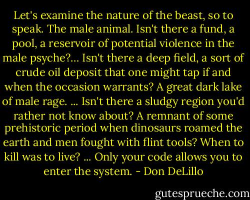 Let's examine the nature of the beast, so to speak. The male animal. Isn't there a fund, a pool, a reservoir of potential violence in the male psyche?… Isn't there a deep field, a sort of crude oil deposit that one might tap if and when the occasion warrants? A great dark lake of male rage. ... Isn't there a sludgy region you'd rather not know about? A remnant of some prehistoric period when dinosaurs roamed the earth and men fought with flint tools? When to kill was to live? ... Only your code allows you to enter the system. - Don DeLillo