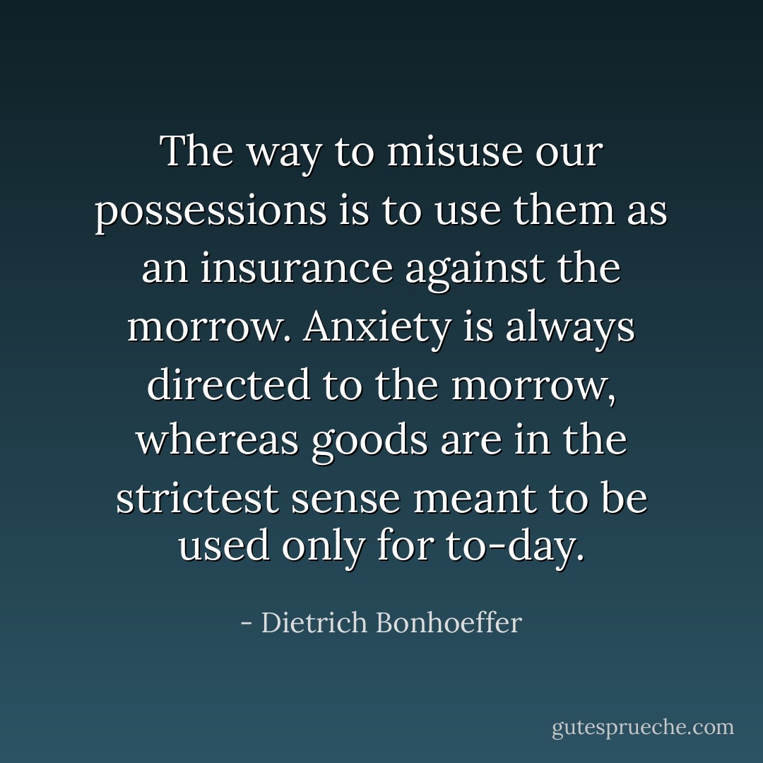 The way to misuse our possessions is to use them as an insurance against the morrow. Anxiety is always directed to the morrow, whereas goods are in the strictest sense meant to be used only for to-day. - Dietrich Bonhoeffer