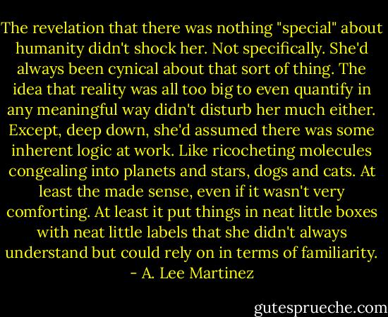 The revelation that there was nothing "special" about humanity didn't shock her. Not specifically. She'd always been cynical about that sort of thing. The idea that reality was all too big to even quantify in any meaningful way didn't disturb her much either. Except, deep down, she'd assumed there was some inherent logic at work. Like ricocheting molecules congealing into planets and stars, dogs and cats. At least the made sense, even if it wasn't very comforting. At least it put things in neat little boxes with neat little labels that she didn't always understand but could rely on in terms of familiarity. - A. Lee Martinez