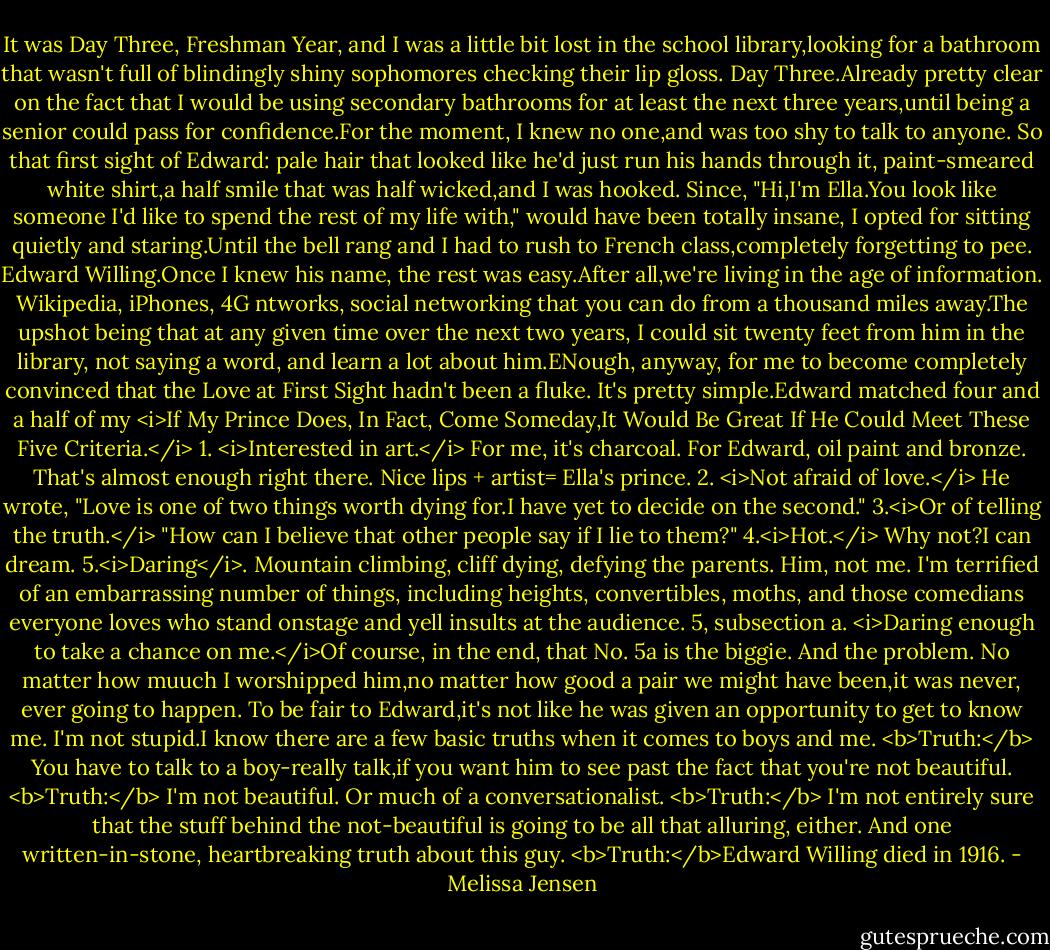 It was Day Three, Freshman Year, and I was a little bit lost in the school library,looking for a bathroom that wasn't full of blindingly shiny sophomores checking their lip gloss.<br />Day Three.Already pretty clear on the fact that I would be using secondary bathrooms for at least the next three years,until being a senior could pass for confidence.For the moment, I knew no one,and was too shy to talk to anyone. So that first sight of Edward: pale hair that looked like he'd just run his hands through it, paint-smeared white shirt,a half smile that was half wicked,and I was hooked.<br />Since, "Hi,I'm Ella.You look like someone I'd like to spend the rest of my life with," would have been totally insane, I opted for sitting quietly and staring.Until the bell rang and I had to rush to French class,completely forgetting to pee.<br />Edward Willing.Once I knew his name, the rest was easy.After all,we're living in the age of information. Wikipedia, iPhones, 4G ntworks, social networking that you can do from a thousand miles away.The upshot being that at any given time over the next two years, I could sit twenty feet from him in the library, not saying a word, and learn a lot about him.ENough, anyway, for me to become completely convinced that the Love at First Sight hadn't been a fluke.<br />It's pretty simple.Edward matched four and a half of my <i>If My Prince Does, In Fact, Come Someday,It Would Be Great If He Could Meet These Five Criteria.</i><br />1. <i>Interested in art.</i> For me, it's charcoal. For Edward, oil paint and bronze. That's almost enough right there. Nice lips + artist= Ella's prince.<br />2. <i>Not afraid of love.</i> He wrote, "Love is one of two things worth dying for.I have yet to decide on the second."<br />3.<i>Or of telling the truth.</i> "How can I believe that other people say if I lie to them?"<br />4.<i>Hot.</i> Why not?I can dream.<br />5.<i>Daring</i>. Mountain climbing, cliff dying, defying the parents. Him, not me. I'm terrified of an embarrassing number of things, including heights, convertibles, moths, and those comedians everyone loves who stand onstage and yell insults at the audience.<br />5, subsection a. <i>Daring enough to take a chance on me.</i>Of course, in the end, that No. 5a is the biggie. And the problem. No matter how muuch I worshipped him,no matter how good a pair we might have been,it was never, ever going to happen. To be fair to Edward,it's not like he was given an opportunity to get to know me. I'm not stupid.I know there are a few basic truths when it comes to boys and me.<br /><b>Truth:</b> You have to talk to a boy-really talk,if you want him to see past the fact that you're not beautiful.<br /><b>Truth:</b> I'm not beautiful. Or much of a conversationalist.<br /><b>Truth:</b> I'm not entirely sure that the stuff behind the not-beautiful is going to be all that alluring, either.<br />And one written-in-stone, heartbreaking truth about this guy.<br /><b>Truth:</b>Edward Willing died in 1916. - Melissa Jensen