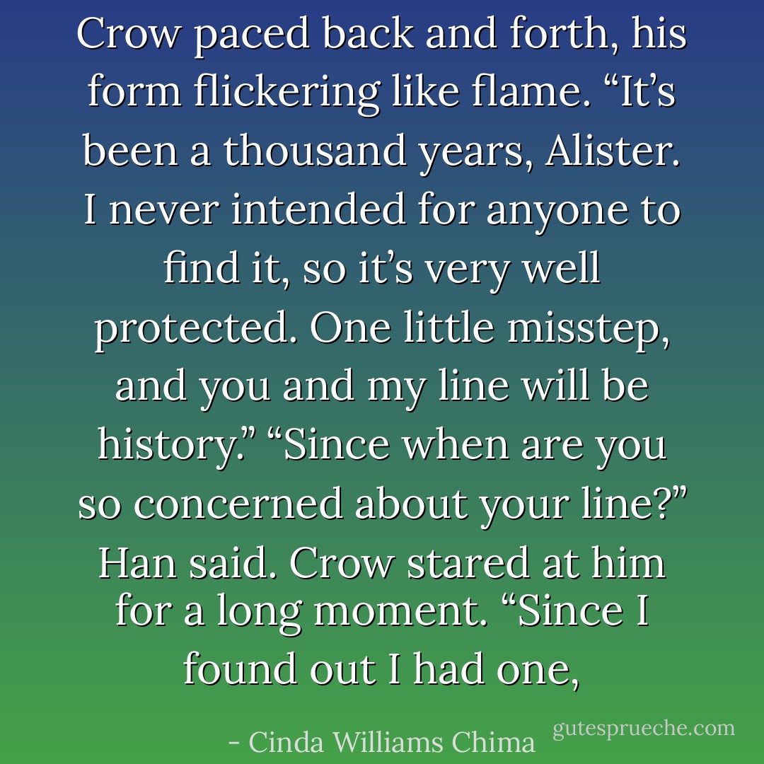 Crow paced back and forth, his form flickering like flame. “It’s been a thousand years, Alister. I never intended for anyone to find it, so it’s very well protected. One little misstep, and you and my line will be history.”<br />“Since when are you so concerned about your line?” Han said.<br />Crow stared at him for a long moment. “Since I found out I had one, - Cinda Williams Chima