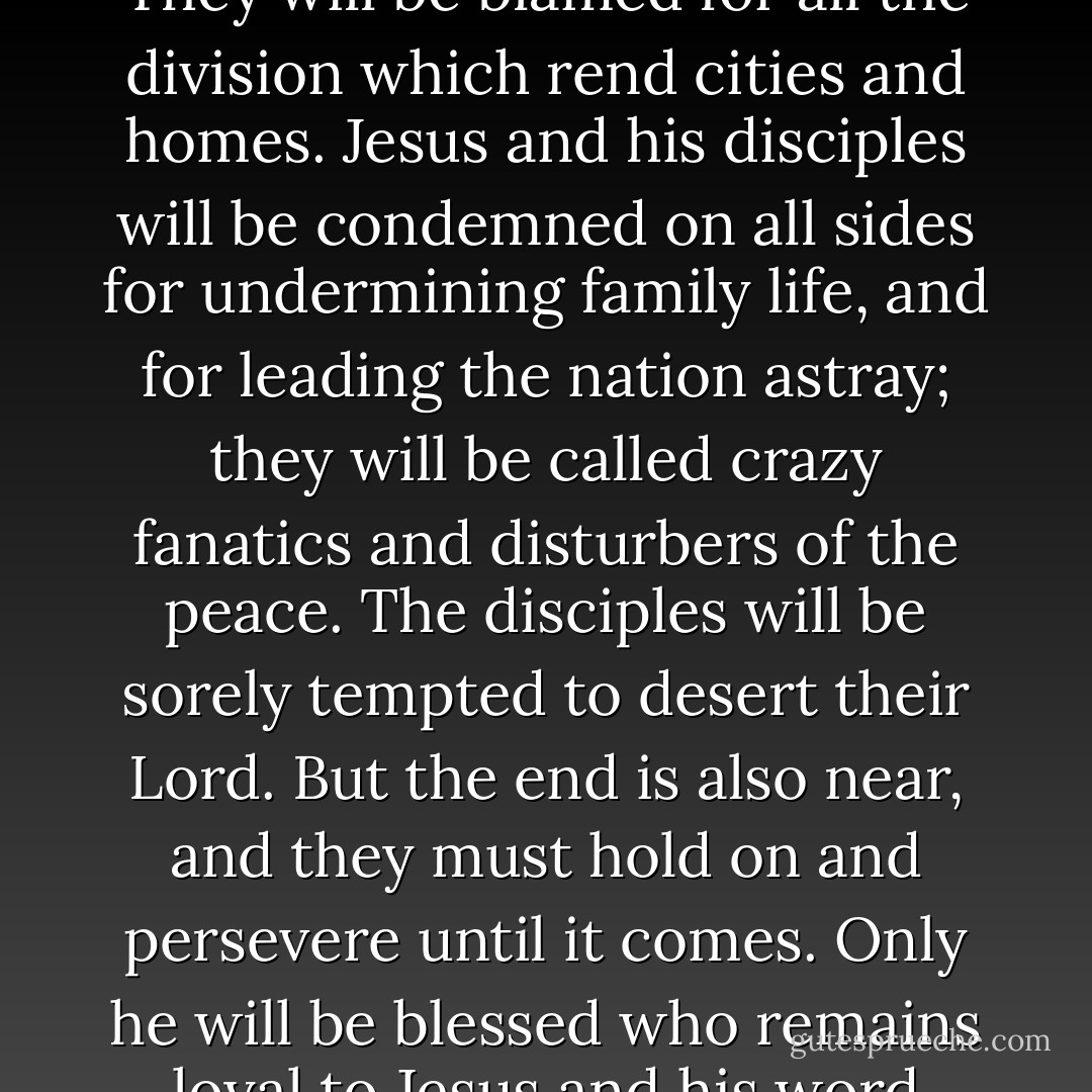 The messengers of Jesus will be hated to the end of time. They will be blamed for all the division which rend cities and homes. Jesus and his disciples will be condemned on all sides for undermining family life, and for leading the nation astray; they will be called crazy fanatics and disturbers of the peace. The disciples will be sorely tempted to desert their Lord. But the end is also near, and they must hold on and persevere until it comes. Only he will be blessed who remains loyal to Jesus and his word until the end. - Dietrich Bonhoeffer