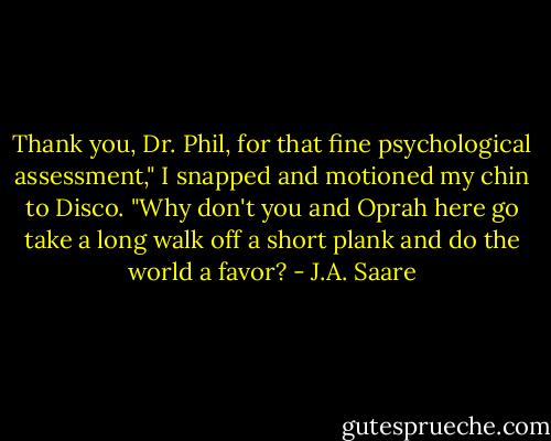 Thank you, Dr. Phil, for that fine psychological assessment," I snapped and motioned my chin to Disco. "Why don't you and Oprah here go take a long walk off a short plank and do the world a favor? - J.A. Saare