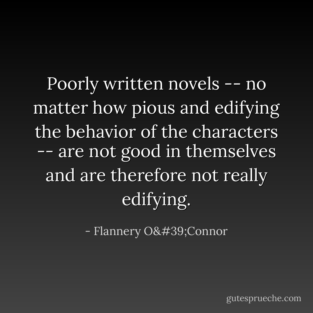 Poorly written novels -- no matter how pious and edifying the behavior of the characters -- are not good in themselves and are therefore not really edifying. - Flannery O'Connor
