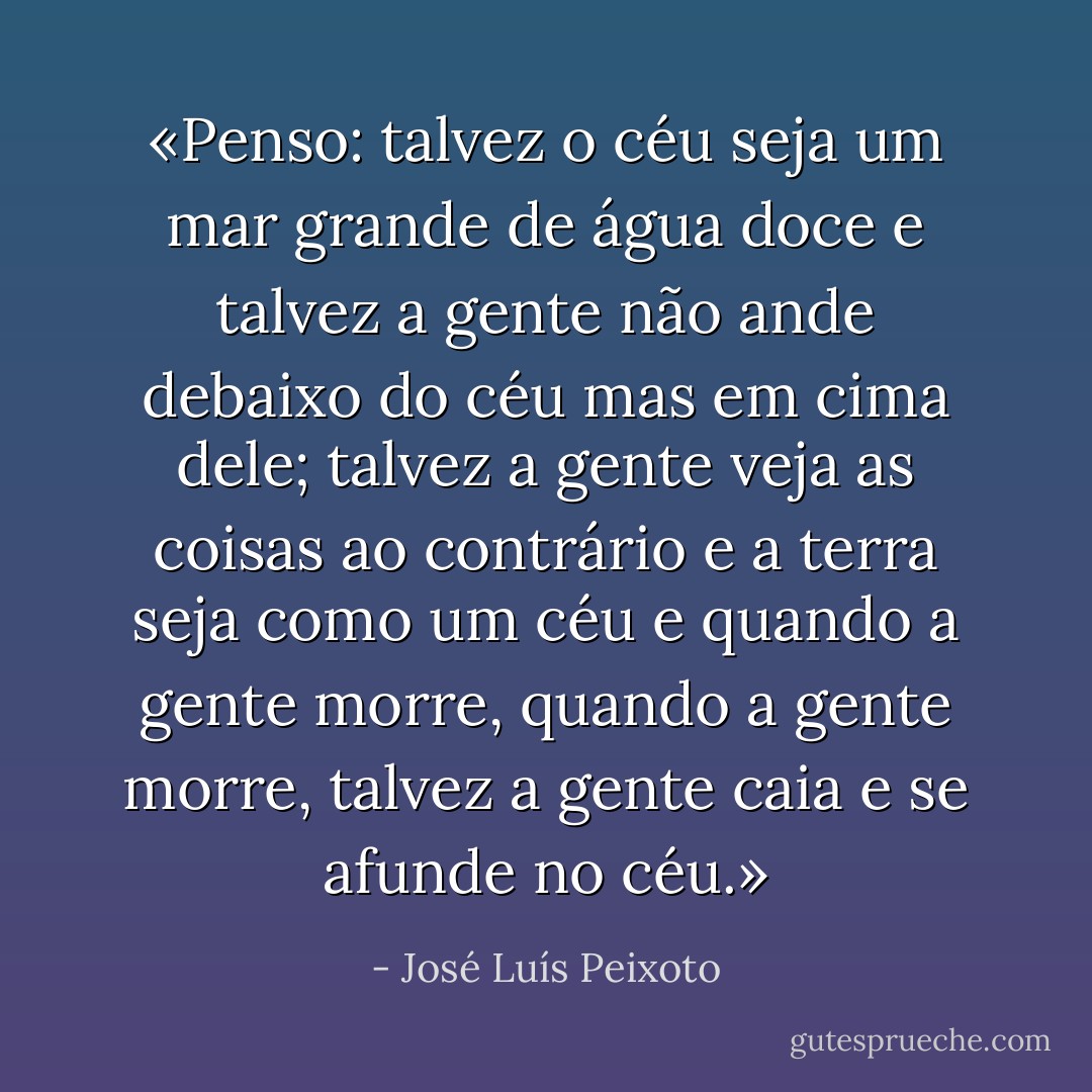 «Penso: talvez o céu seja um mar grande de água doce e talvez a gente não ande debaixo do céu mas em cima dele; talvez a gente veja as coisas ao contrário e a terra seja como um céu e quando a gente morre, quando a gente morre, talvez a gente caia e se afunde no céu.» - José Luís Peixoto