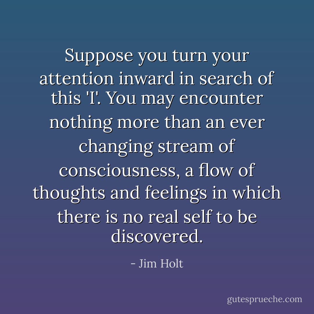 Suppose you turn your attention inward in search of this 'I'. You may encounter nothing more than an ever changing stream of consciousness, a flow of thoughts and feelings in which there is no real self to be discovered. - Jim Holt