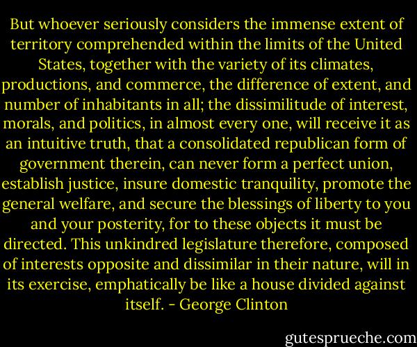But whoever seriously considers the immense extent of territory comprehended within the limits of the United States, together with the variety of its climates, productions, and commerce, the difference of extent, and number of inhabitants in all; the dissimilitude of interest, morals, and politics, in almost every one, will receive it as an intuitive truth, that a consolidated republican form of government therein, can never form a perfect union, establish justice, insure domestic tranquility, promote the general welfare, and secure the blessings of liberty to you and your posterity, for to these objects it must be directed. This unkindred legislature therefore, composed of interests opposite and dissimilar in their nature, will in its exercise, emphatically be like a house divided against itself. - George Clinton