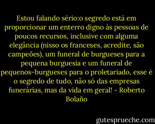Estou falando sério:o segredo está em proporcionar um enterro digno às pessoas de poucos recursos, inclusive com alguma elegância (nisso os franceses, acredite, são campeões), um funeral de burgueses para a pequena burguesia e um funeral de pequenos-burgueses para o proletariado, esse é o segredo de tudo, não só das empresas funerárias, mas da vida em geral! - Roberto Bolaño
