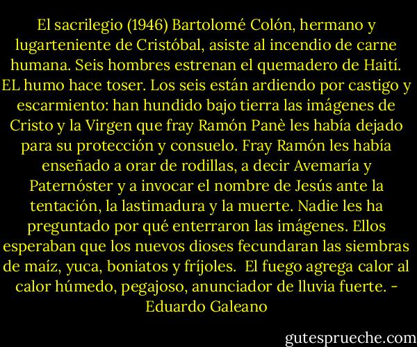 El sacrilegio (1946)<br />Bartolomé Colón, hermano y lugarteniente de Cristóbal, asiste al incendio de carne humana.<br />Seis hombres estrenan el quemadero de Haití. EL humo hace toser. Los seis están ardiendo por castigo y escarmiento: han hundido bajo tierra las imágenes de Cristo y la Virgen que fray Ramón Panè les había dejado para su protección y consuelo. Fray Ramón les había enseñado a orar de rodillas, a decir Avemaría y Paternóster y a invocar el nombre de Jesús ante la tentación, la lastimadura y la muerte.<br />Nadie les ha preguntado por qué enterraron las imágenes. Ellos esperaban que los nuevos dioses fecundaran las siembras de maíz, yuca, boniatos y fríjoles. <br />El fuego agrega calor al calor húmedo, pegajoso, anunciador de lluvia fuerte. - Eduardo Galeano