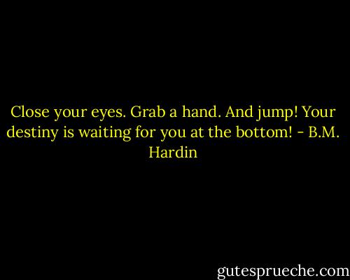 Close your eyes. Grab a hand. And jump! Your destiny is waiting for you at the bottom! - B.M. Hardin