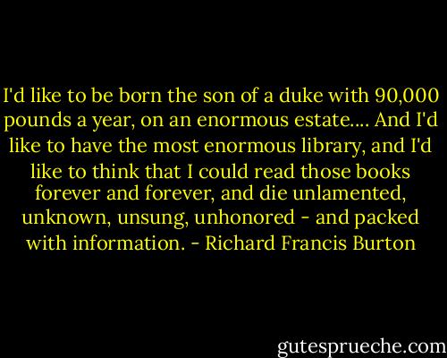 I'd like to be born the son of a duke with 90,000 pounds a year, on an enormous estate.... And I'd like to have the most enormous library, and I'd like to think that I could read those books forever and forever, and die unlamented, unknown, unsung, unhonored - and packed with information. - Richard Francis Burton