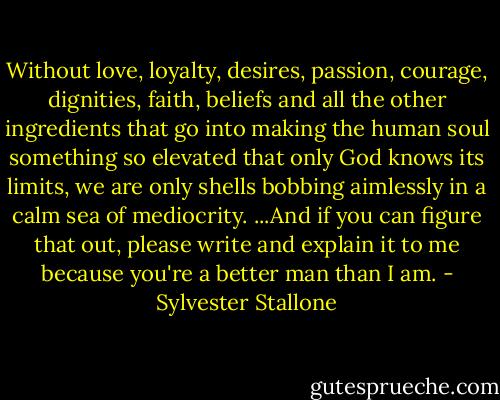 Without love, loyalty, desires, passion, courage, dignities, faith, beliefs and all the other ingredients that go into making the human soul something so elevated that only God knows its limits, we are only shells bobbing aimlessly in a calm sea of mediocrity. ...And if you can figure that out, please write and explain it to me because you're a better man than I am. - Sylvester Stallone