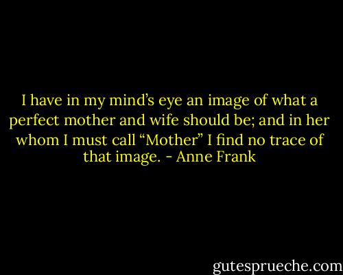 I have in my mind’s eye an image of what a perfect mother and wife should be; and in her whom I must call “Mother” I find no trace of that image. - Anne Frank