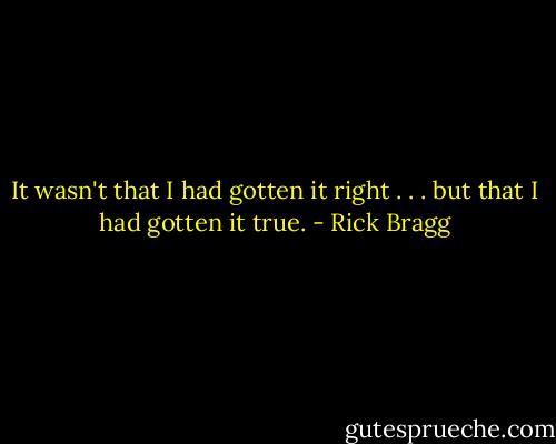 It wasn't that I had gotten it right . . . but that I had gotten it true. - Rick Bragg