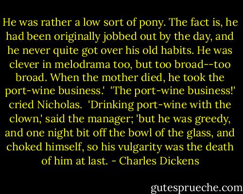He was rather a low sort of pony. The fact is, he had been originally jobbed out by the day, and he never quite got over his old habits. He was clever in melodrama too, but too broad--too broad. When the mother died, he took the port-wine business.'<br /><br />'The port-wine business!' cried Nicholas.<br /><br />'Drinking port-wine with the clown,' said the manager; 'but he was greedy, and one night bit off the bowl of the glass, and choked himself, so his vulgarity was the death of him at last. - Charles Dickens