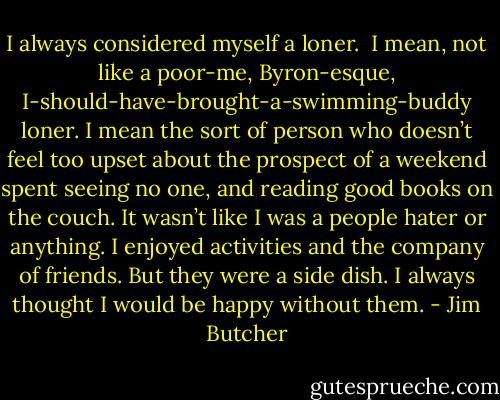 I always considered myself a loner.<br /><br />I mean, not like a poor-me, Byron-esque, I-should-have-brought-a-swimming-buddy loner. I mean the sort of person who doesn’t feel too upset about the prospect of a weekend spent seeing no one, and reading good books on the couch. It wasn’t like I was a people hater or anything. I enjoyed activities and the company of friends. But they were a side dish. I always thought I would be happy without them. - Jim Butcher