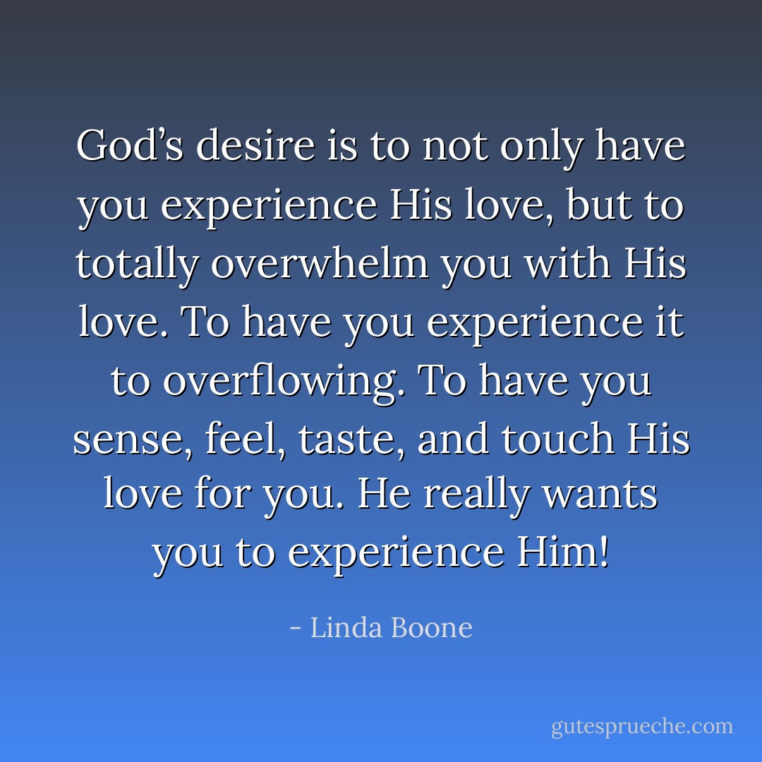 God’s desire is to not only have you experience His love, but to totally overwhelm you with His love. To have you experience it to overflowing. To have you sense, feel, taste, and touch His love for you. He really wants you to experience Him! - Linda Boone