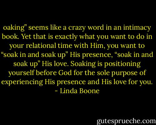 oaking” seems like a crazy word in an intimacy book. Yet that is exactly what you want to do in your relational time with Him, you want to “soak in and soak up” His presence, “soak in and soak up” His love. Soaking is positioning yourself before God for the sole purpose of experiencing His presence and His love for you. - Linda Boone
