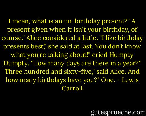 I mean, what is an un-birthday present?"<br />A present given when it isn't your birthday, of course."<br />Alice considered a little. "I like birthday presents best," she said at last.<br />You don't know what you're talking about!" cried Humpty Dumpty. "How many days are there in a year?"<br />Three hundred and sixty-five," said Alice.<br />And how many birthdays have you?"<br />One. - Lewis Carroll