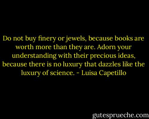 Do not buy finery or jewels, because books are worth more than they are. Adorn your understanding with their precious ideas, because there is no luxury that dazzles like the luxury of science. - Luisa Capetillo