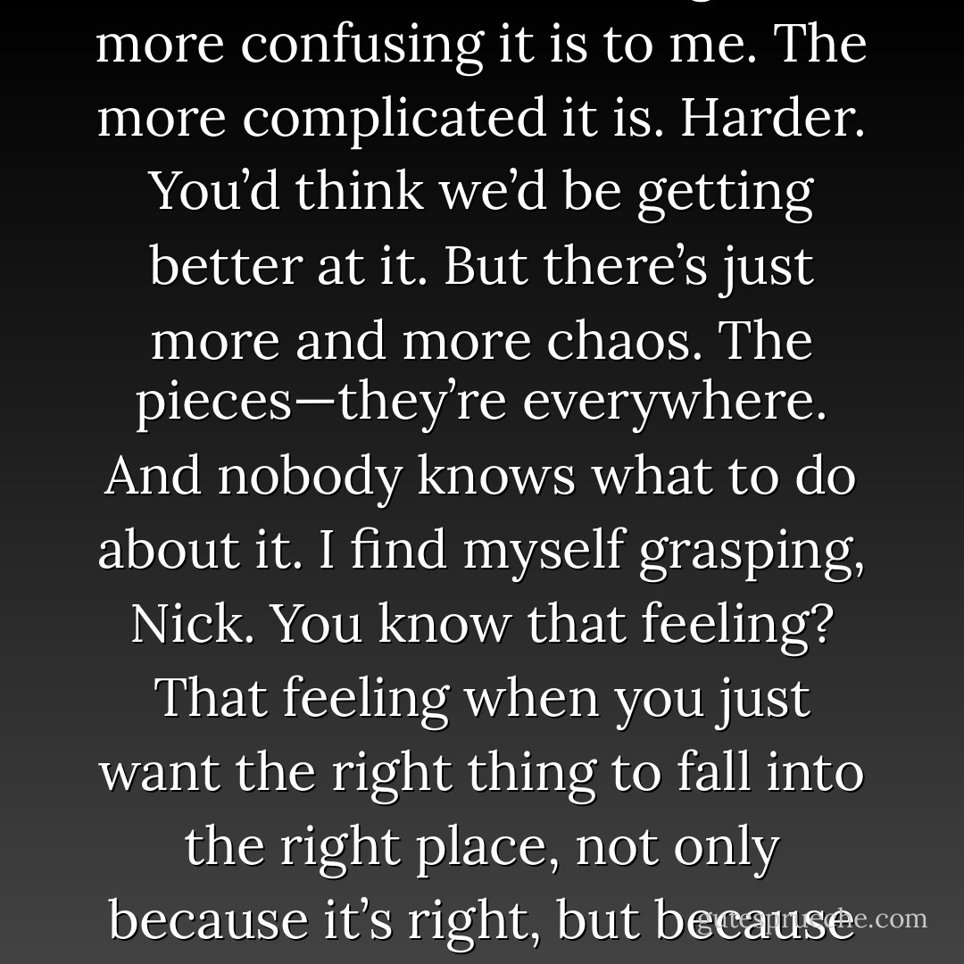 I used to think that when I got older, the world would make so much more sense. But you know what? The older I get, the more confusing it is to me. The more complicated it is. Harder. You’d think we’d be getting better at it. But there’s just more and more chaos. The pieces—they’re everywhere. And nobody knows what to do about it. I find myself grasping, Nick. You know that feeling? That feeling when you just want the right thing to fall into the right place, not only because it’s right, but because it will mean that such a thing is still possible? I want to believe in that. - David Levithan