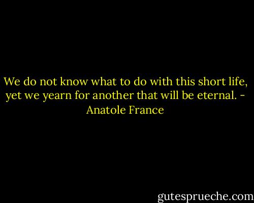 We do not know what to do with this short life, yet we yearn for another that will be eternal. - Anatole France