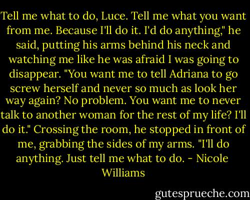 Tell me what to do, Luce. Tell me what you want from me. Because I'll do it. I'd do anything," he said, putting his arms behind his neck and watching me like he was afraid I was going to disappear. "You want me to tell Adriana to go screw herself and never so much as look her way again? No problem. You want me to never talk to another woman for the rest of my life? I'll do it." Crossing the room, he stopped in front of me, grabbing the sides of my arms. "I'll do anything. Just tell me what to do. - Nicole  Williams