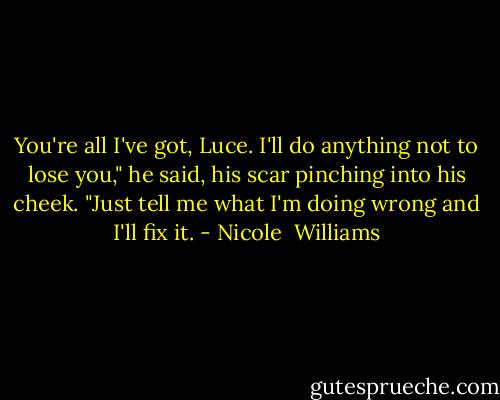 You're all I've got, Luce. I'll do anything not to lose you," he said, his scar pinching into his cheek. "Just tell me what I'm doing wrong and I'll fix it. - Nicole  Williams