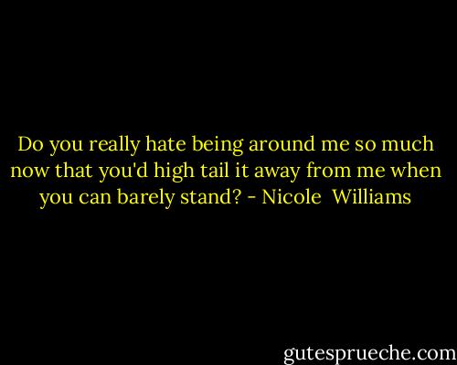 Do you really hate being around me so much now that you'd high tail it away from me when you can barely stand? - Nicole  Williams