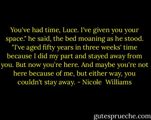 You've had time, Luce. I've given you your space." he said, the bed moaning as he stood. "I've aged fifty years in three weeks' time because I did my part and stayed away from you. But now you're here. And maybe you're not here because of me, but either way, you couldn't stay away. - Nicole  Williams