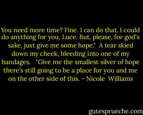 You need more time? Fine. I can do that. I could do anything for you, Luce. But, please, for god's sake, just give me some hope."<br /> A tear skied down my cheek, bleeding into one of my bandages. <br /> "Give me the smallest silver of hope there's still going to be a place for you and me on the other side of this. - Nicole  Williams