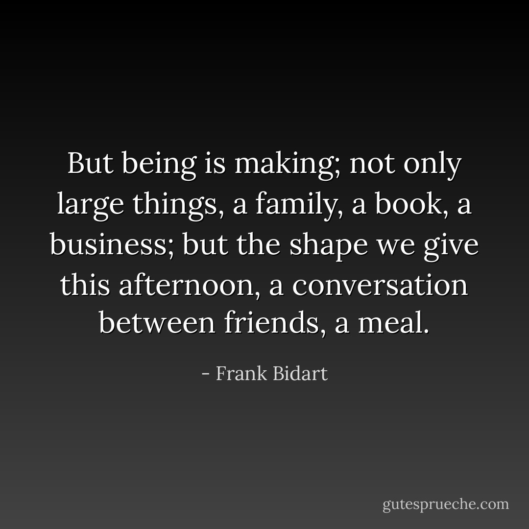 But being is making; not only large things, a family, a book, a business; but the shape we give this afternoon, a conversation between friends, a meal. - Frank Bidart