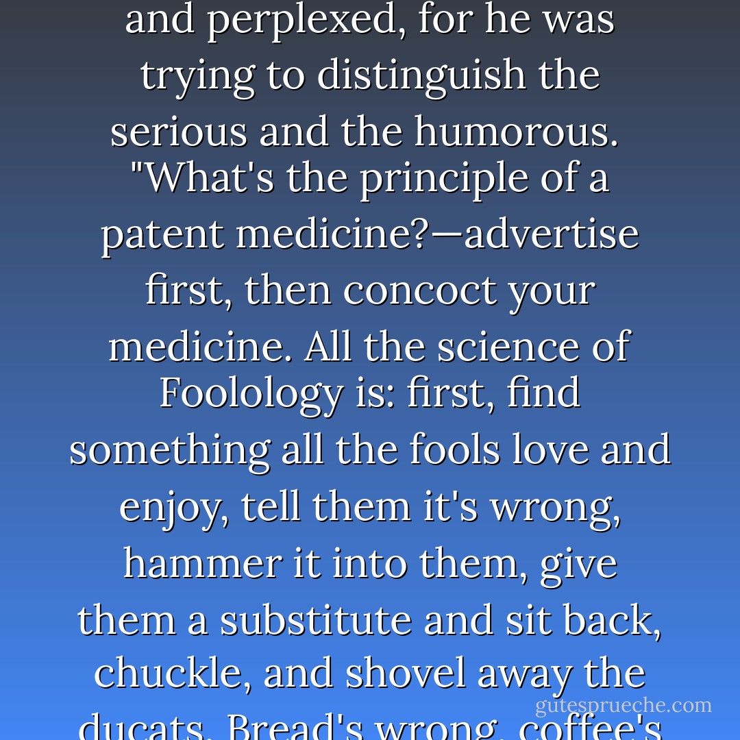 Dink, my boy, I'll be a millionaire in ten years. You know what I'm figuring out all this time? I'm going at this scientifically. I'm figuring out the number of fools there are on the top of this globe, classifying 'em, looking out what they want to be fooled on. I'm making an exact science of it."<br /><br />"Go on," said Dink, amused and perplexed, for he was trying to distinguish the serious and the humorous.<br /><br />"What's the principle of a patent medicine?—advertise first, then concoct your medicine. All the science of Foolology is: first, find something all the fools love and enjoy, tell them it's wrong, hammer it into them, give them a substitute and sit back, chuckle, and shovel away the ducats. Bread's wrong, coffee's wrong, beer's wrong. Why, Dink, in the next twenty years all the fools will be feeding on substitutes for everything they want; no salt—denatured sugar—anti-tea—oiloline—peanut butter—whale's milk—et cetera, et ceteray, and blessing the name of the fool-master who fooled them. - Owen   Johnson