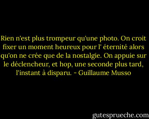 Rien n'est plus trompeur qu'une photo. On croit fixer un moment heureux pour l' éternité alors qu'on ne crée que de la nostalgie. On appuie sur le déclencheur, et hop, une seconde plus tard, l'instant à disparu. - Guillaume Musso