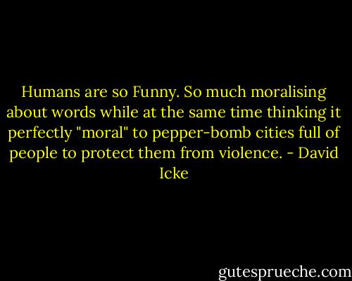 Humans are so Funny. So much moralising about words while at the same time thinking it perfectly "moral" to pepper-bomb cities full of people to protect them from violence. - David Icke
